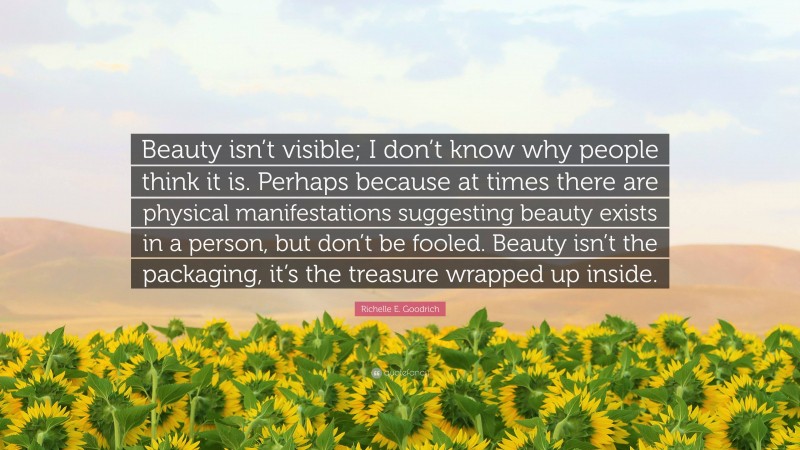 Richelle E. Goodrich Quote: “Beauty isn’t visible; I don’t know why people think it is. Perhaps because at times there are physical manifestations suggesting beauty exists in a person, but don’t be fooled. Beauty isn’t the packaging, it’s the treasure wrapped up inside.”