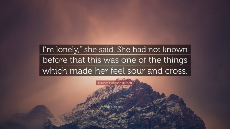 Frances Hodgson Burnett Quote: “I’m lonely,” she said. She had not known before that this was one of the things which made her feel sour and cross.”