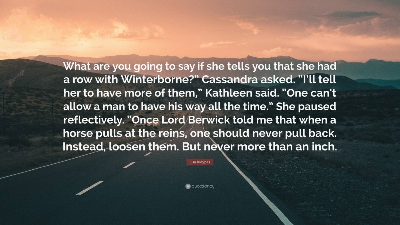 Lisa Kleypas Quote: “What are you going to say if she tells you that she had a row with Winterborne?” Cassandra asked. “I’ll tell her to have more of them,” Kathleen said. “One can’t allow a man to have his way all the time.” She paused reflectively. “Once Lord Berwick told me that when a horse pulls at the reins, one should never pull back. Instead, loosen them. But never more than an inch.”