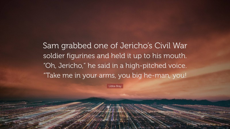 Libba Bray Quote: “Sam grabbed one of Jericho’s Civil War soldier figurines and held it up to his mouth. “Oh, Jericho,” he said in a high-pitched voice. “Take me in your arms, you big he-man, you!”