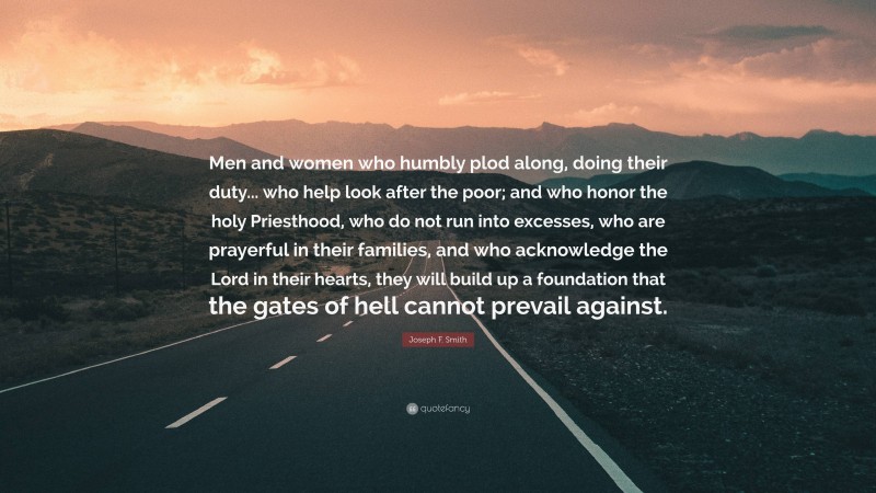 Joseph F. Smith Quote: “Men and women who humbly plod along, doing their duty... who help look after the poor; and who honor the holy Priesthood, who do not run into excesses, who are prayerful in their families, and who acknowledge the Lord in their hearts, they will build up a foundation that the gates of hell cannot prevail against.”