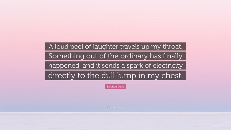 Siobhan Davis Quote: “A loud peel of laughter travels up my throat. Something out of the ordinary has finally happened, and it sends a spark of electricity directly to the dull lump in my chest.”