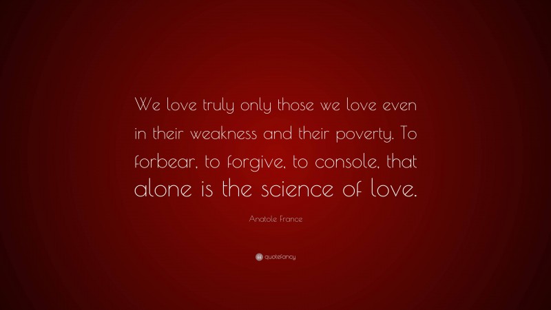 Anatole France Quote: “We love truly only those we love even in their weakness and their poverty. To forbear, to forgive, to console, that alone is the science of love.”