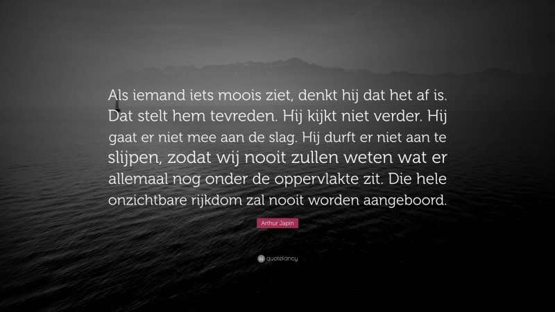 Arthur Japin Quote: “Als iemand iets moois ziet, denkt hij dat het af is. Dat stelt hem tevreden. Hij kijkt niet verder. Hij gaat er niet mee aan de slag. Hij durft er niet aan te slijpen, zodat wij nooit zullen weten wat er allemaal nog onder de oppervlakte zit. Die hele onzichtbare rijkdom zal nooit worden aangeboord.”