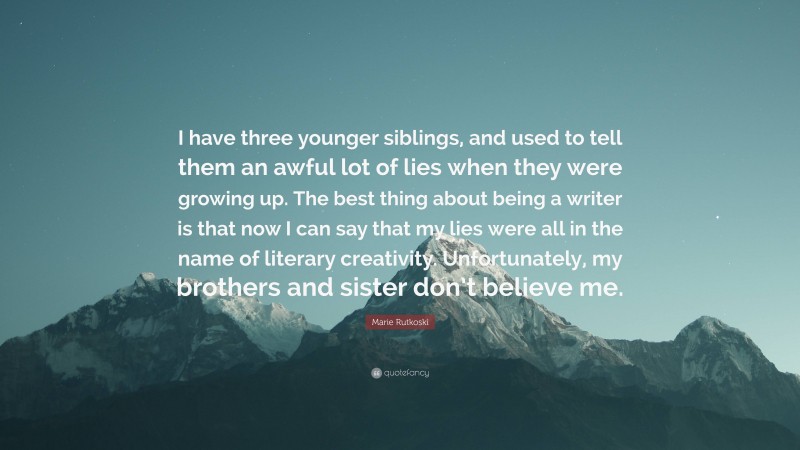 Marie Rutkoski Quote: “I have three younger siblings, and used to tell them an awful lot of lies when they were growing up. The best thing about being a writer is that now I can say that my lies were all in the name of literary creativity. Unfortunately, my brothers and sister don’t believe me.”