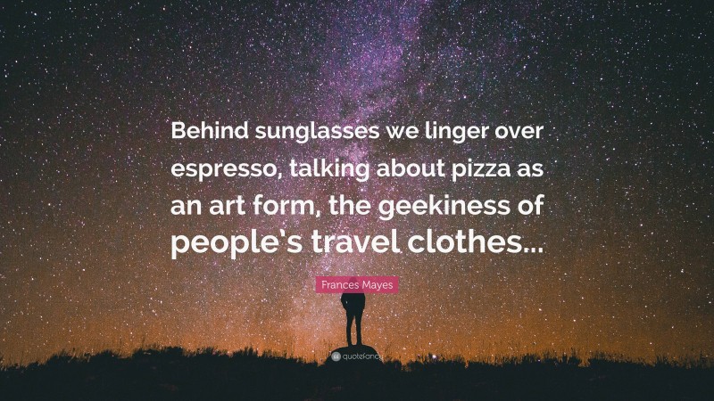 Frances Mayes Quote: “Behind sunglasses we linger over espresso, talking about pizza as an art form, the geekiness of people’s travel clothes...”