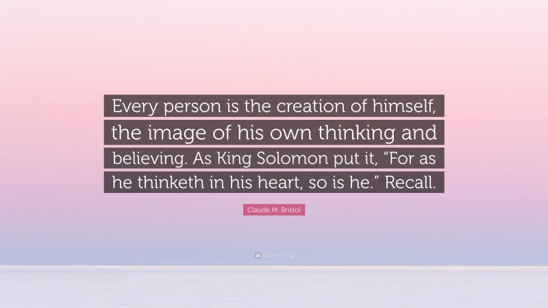 Claude M. Bristol Quote: “Every person is the creation of himself, the image of his own thinking and believing. As King Solomon put it, “For as he thinketh in his heart, so is he.” Recall.”