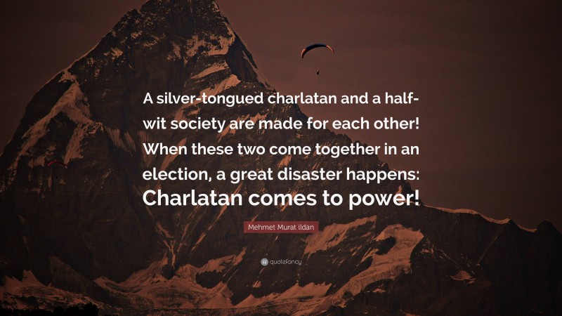 Mehmet Murat ildan Quote: “A silver-tongued charlatan and a half-wit society are made for each other! When these two come together in an election, a great disaster happens: Charlatan comes to power!”