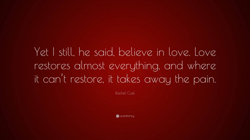 Rachel Cusk Quote: “Yet I still, he said, believe in love. Love restores almost everything, and where it can’t restore, it takes away the pain.”