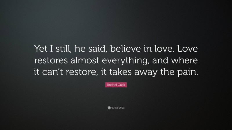 Rachel Cusk Quote: “Yet I still, he said, believe in love. Love restores almost everything, and where it can’t restore, it takes away the pain.”