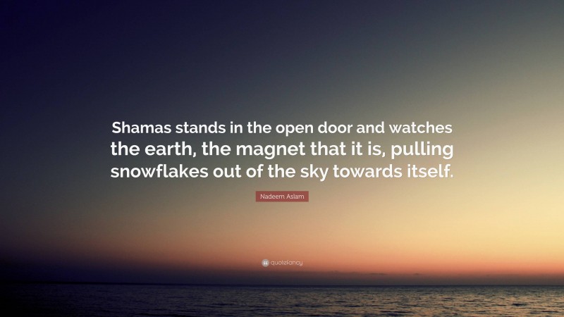 Nadeem Aslam Quote: “Shamas stands in the open door and watches the earth, the magnet that it is, pulling snowflakes out of the sky towards itself.”