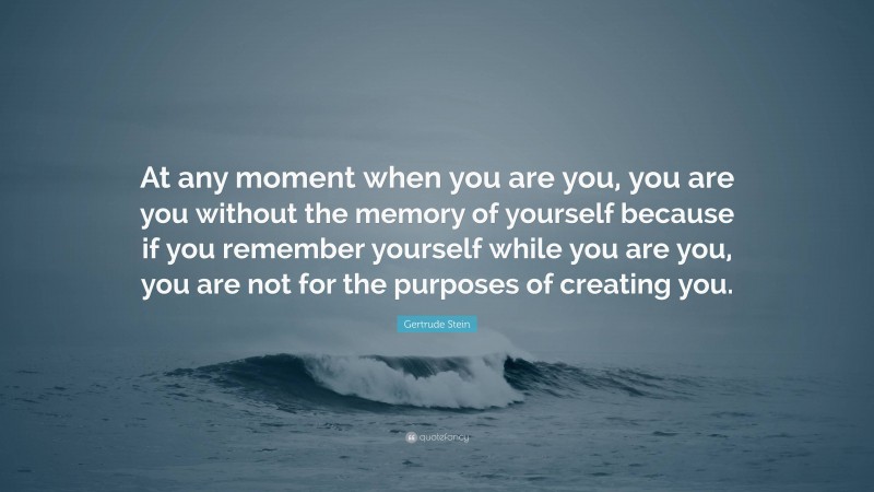 Gertrude Stein Quote: “At any moment when you are you, you are you without the memory of yourself because if you remember yourself while you are you, you are not for the purposes of creating you.”