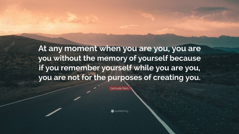 Gertrude Stein Quote: “At any moment when you are you, you are you without the memory of yourself because if you remember yourself while you are you, you are not for the purposes of creating you.”