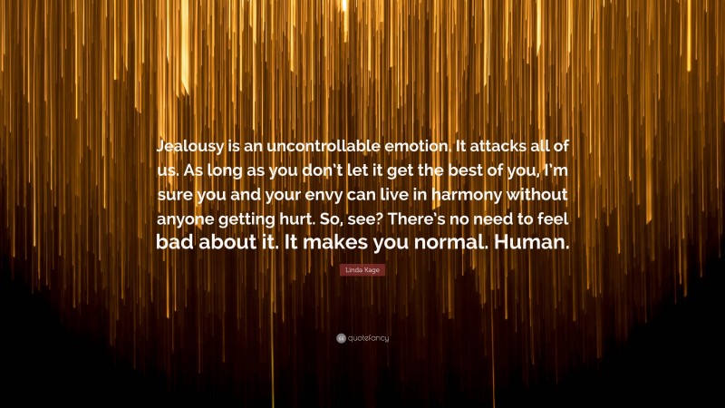 Linda Kage Quote: “Jealousy is an uncontrollable emotion. It attacks all of us. As long as you don’t let it get the best of you, I’m sure you and your envy can live in harmony without anyone getting hurt. So, see? There’s no need to feel bad about it. It makes you normal. Human.”
