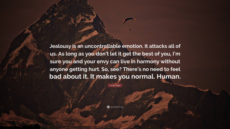 Linda Kage Quote: “Jealousy is an uncontrollable emotion. It attacks all of us. As long as you don’t let it get the best of you, I’m sure you and your envy can live in harmony without anyone getting hurt. So, see? There’s no need to feel bad about it. It makes you normal. Human.”