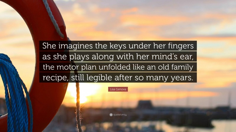 Lisa Genova Quote: “She imagines the keys under her fingers as she plays along with her mind’s ear, the motor plan unfolded like an old family recipe, still legible after so many years.”