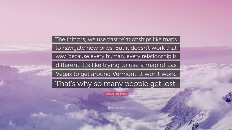 Richard Paul Evans Quote: “The thing is, we use past relationships like maps to navigate new ones. But it doesn’t work that way, because every human, every relationship is different. It’s like trying to use a map of Las Vegas to get around Vermont. It won’t work. That’s why so many people get lost.”