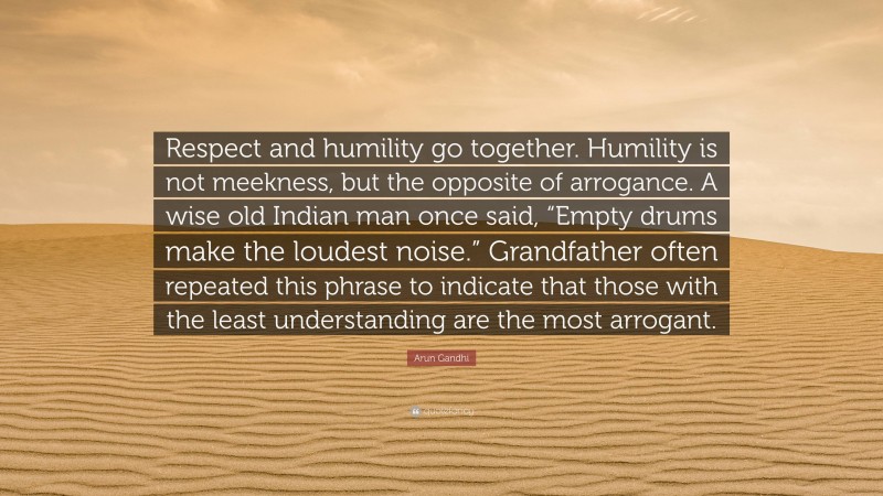 Arun Gandhi Quote: “Respect and humility go together. Humility is not meekness, but the opposite of arrogance. A wise old Indian man once said, “Empty drums make the loudest noise.” Grandfather often repeated this phrase to indicate that those with the least understanding are the most arrogant.”