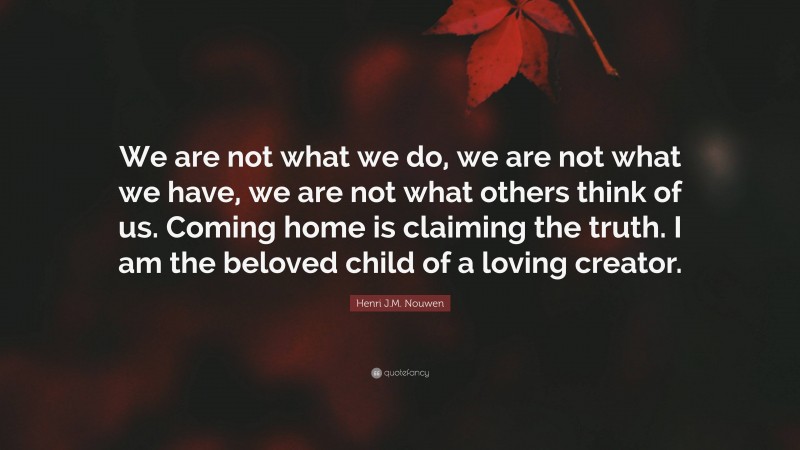Henri J.M. Nouwen Quote: “We are not what we do, we are not what we have, we are not what others think of us. Coming home is claiming the truth. I am the beloved child of a loving creator.”