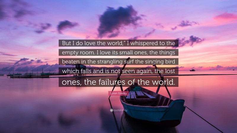 Loren Eiseley Quote: “But I do love the world,” I whispered to the empty room. I love its small ones, the things beaten in the strangling surf the singing bird which falls and is not seen again, the lost ones, the failures of the world.”