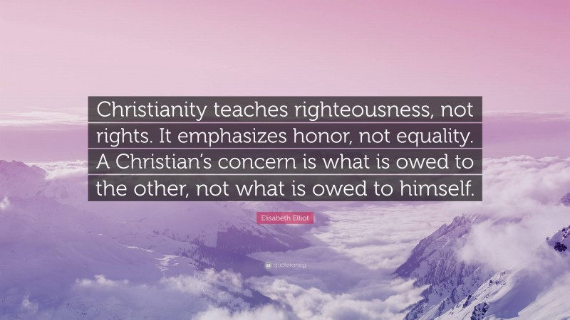Elisabeth Elliot Quote: “Christianity teaches righteousness, not rights. It emphasizes honor, not equality. A Christian’s concern is what is owed to the other, not what is owed to himself.”