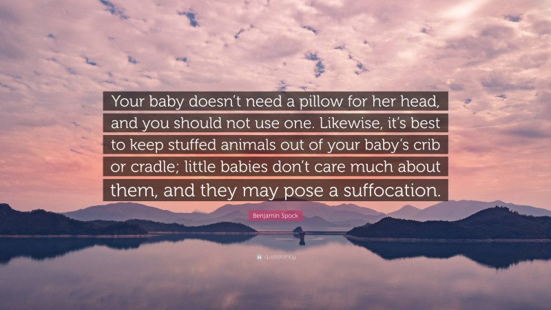 Benjamin Spock Quote: “Your baby doesn’t need a pillow for her head, and you should not use one. Likewise, it’s best to keep stuffed animals out of your baby’s crib or cradle; little babies don’t care much about them, and they may pose a suffocation.”