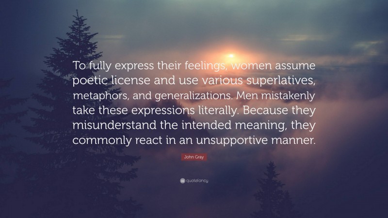 John Gray Quote: “To fully express their feelings, women assume poetic license and use various superlatives, metaphors, and generalizations. Men mistakenly take these expressions literally. Because they misunderstand the intended meaning, they commonly react in an unsupportive manner.”