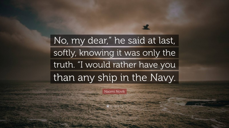 Naomi Novik Quote: “No, my dear,” he said at last, softly, knowing it was only the truth. “I would rather have you than any ship in the Navy.”