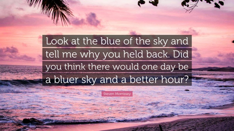 Steven Morrissey Quote: “Look at the blue of the sky and tell me why you held back. Did you think there would one day be a bluer sky and a better hour?”