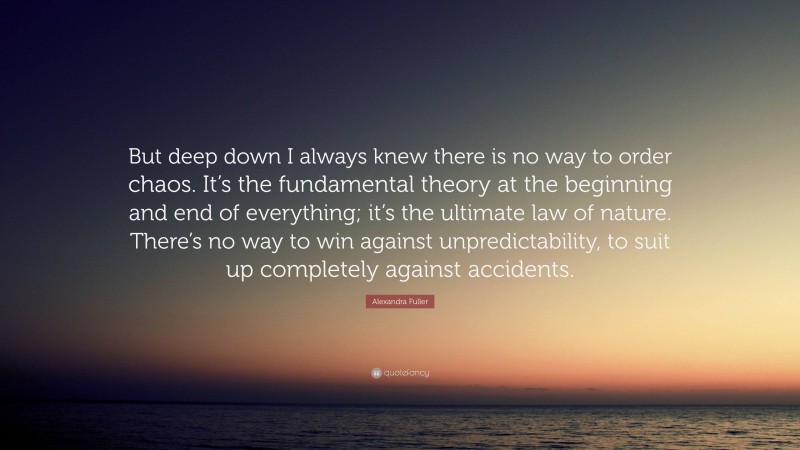 Alexandra Fuller Quote: “But deep down I always knew there is no way to order chaos. It’s the fundamental theory at the beginning and end of everything; it’s the ultimate law of nature. There’s no way to win against unpredictability, to suit up completely against accidents.”