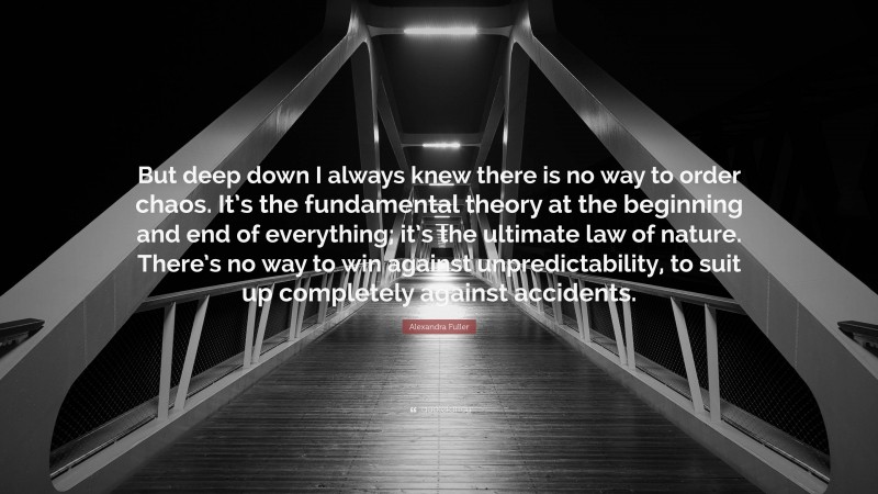 Alexandra Fuller Quote: “But deep down I always knew there is no way to order chaos. It’s the fundamental theory at the beginning and end of everything; it’s the ultimate law of nature. There’s no way to win against unpredictability, to suit up completely against accidents.”