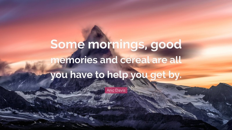 Aric Davis Quote: “Some mornings, good memories and cereal are all you have to help you get by.”