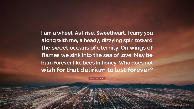 Rikki Ducornet Quote: “I am a wheel. As I rise, Sweetheart, I carry you along with me, a heady, dizzying spin toward the sweet oceans of eternity. On wings of flames we sink into the sea of love. May be burn forever like bees in honey. Who does not wish for that delirium to last forever?”