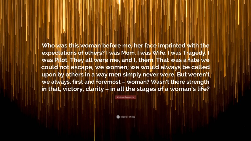 Melanie Benjamin Quote: “Who was this woman before me, her face imprinted with the expectations of others? I was Mom. I was Wife. I was Tragedy. I was Pilot. They all were me, and I, them. That was a fate we could not escape, we women; we would always be called upon by others in a way men simply never were. But weren’t we always, first and foremost – woman? Wasn’t there strength in that, victory, clarity – in all the stages of a woman’s life?”