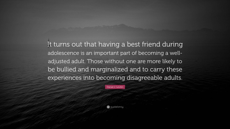 Daniel J. Levitin Quote: “It turns out that having a best friend during adolescence is an important part of becoming a well-adjusted adult. Those without one are more likely to be bullied and marginalized and to carry these experiences into becoming disagreeable adults.”