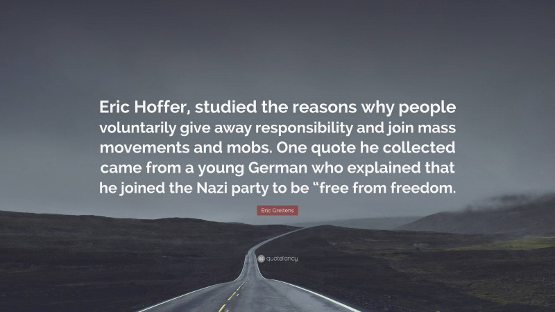 Eric Greitens Quote: “Eric Hoffer, studied the reasons why people voluntarily give away responsibility and join mass movements and mobs. One quote he collected came from a young German who explained that he joined the Nazi party to be “free from freedom.”