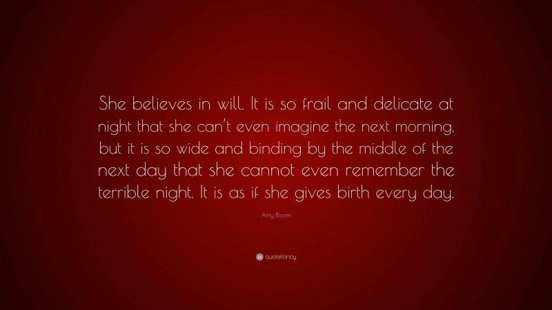 Amy Bloom Quote: “She believes in will. It is so frail and delicate at night that she can’t even imagine the next morning, but it is so wide and binding by the middle of the next day that she cannot even remember the terrible night. It is as if she gives birth every day.”