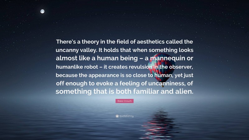 Blake Crouch Quote: “There’s a theory in the field of aesthetics called the uncanny valley. It holds that when something looks almost like a human being – a mannequin or humanlike robot – it creates revulsion in the observer, because the appearance is so close to human, yet just off enough to evoke a feeling of uncanniness, of something that is both familiar and alien.”