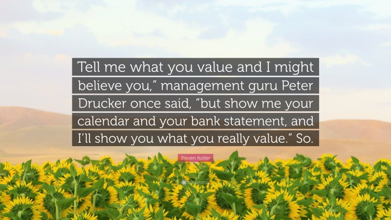 Steven Kotler Quote: “Tell me what you value and I might believe you,” management guru Peter Drucker once said, “but show me your calendar and your bank statement, and I’ll show you what you really value.” So.”