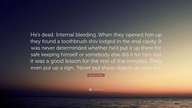 Michael Connelly Quote: “He’s dead: Internal bleeding. When they opened him up they found a toothbrush shiv lodged in the anal cavity. It was never determinded whether he’d put it up there for safe keeping himself or somebody else did it for him, but it was a good lesson for the rest of the inmates. They even put up a sign. “Never put sharp objects up your ass.”