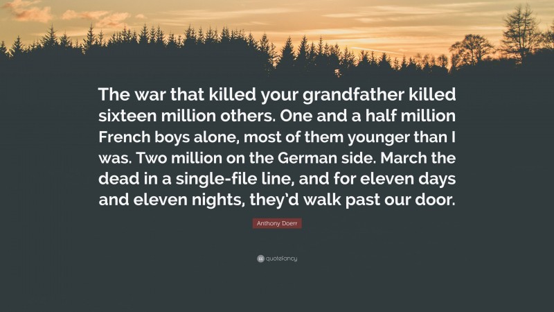 Anthony Doerr Quote: “The war that killed your grandfather killed sixteen million others. One and a half million French boys alone, most of them younger than I was. Two million on the German side. March the dead in a single-file line, and for eleven days and eleven nights, they’d walk past our door.”