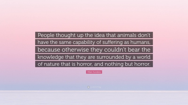 Milan Kundera Quote: “People thought up the idea that animals don’t have the same capability of suffering as humans, because otherwise they couldn’t bear the knowledge that they are surrounded by a world of nature that is horror, and nothing but horror.”