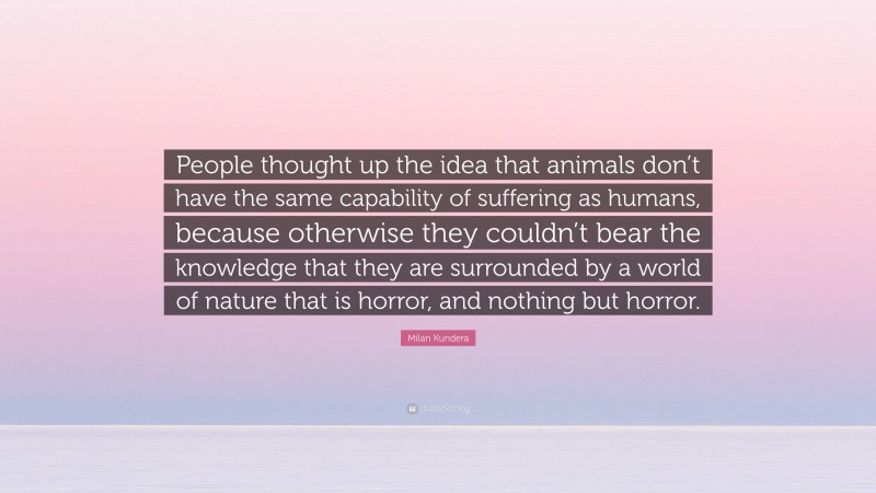 Milan Kundera Quote: “People thought up the idea that animals don’t have the same capability of suffering as humans, because otherwise they couldn’t bear the knowledge that they are surrounded by a world of nature that is horror, and nothing but horror.”