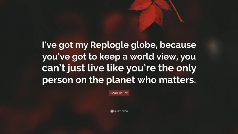 Joan Bauer Quote: “I’ve got my Replogle globe, because you’ve got to keep a world view, you can’t just live like you’re the only person on the planet who matters.”