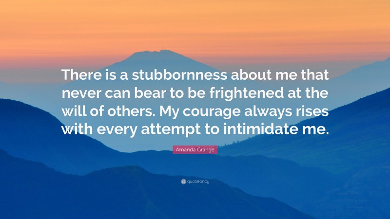 Amanda Grange Quote: “There is a stubbornness about me that never can bear to be frightened at the will of others. My courage always rises with every attempt to intimidate me.”