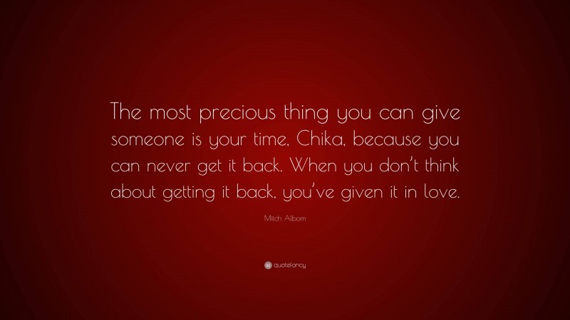 Mitch Albom Quote: “The most precious thing you can give someone is your time, Chika, because you can never get it back. When you don’t think about getting it back, you’ve given it in love.”