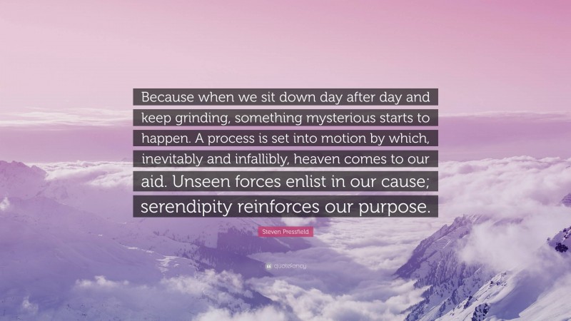 Steven Pressfield Quote: “Because when we sit down day after day and keep grinding, something mysterious starts to happen. A process is set into motion by which, inevitably and infallibly, heaven comes to our aid. Unseen forces enlist in our cause; serendipity reinforces our purpose.”