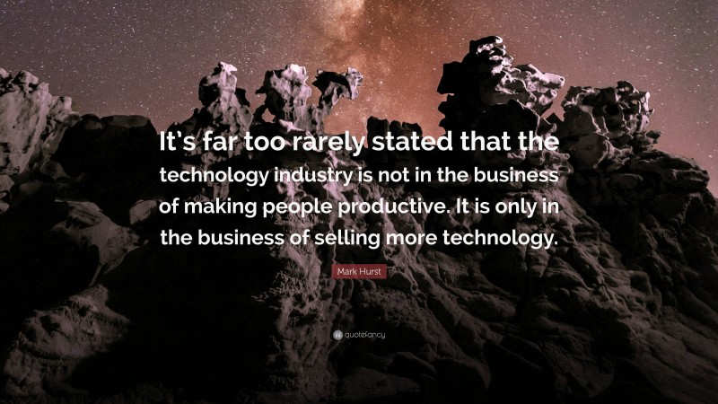 Mark Hurst Quote: “It’s far too rarely stated that the technology industry is not in the business of making people productive. It is only in the business of selling more technology.”