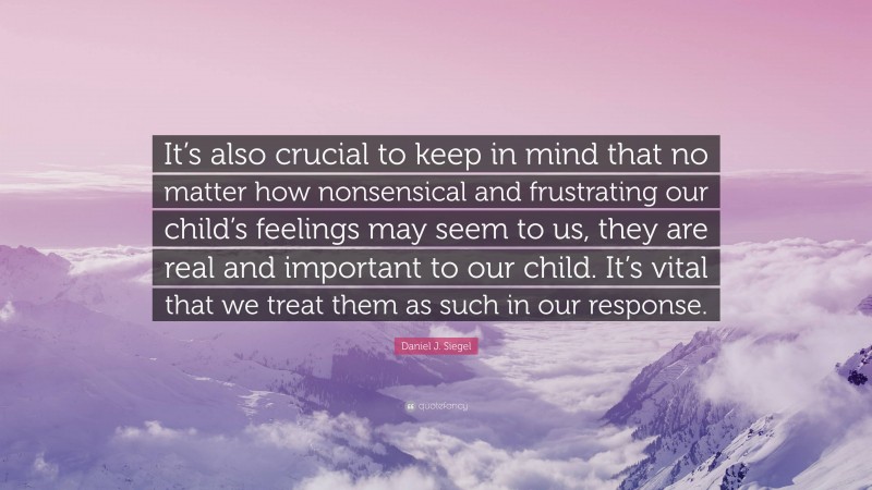 Daniel J. Siegel Quote: “It’s also crucial to keep in mind that no matter how nonsensical and frustrating our child’s feelings may seem to us, they are real and important to our child. It’s vital that we treat them as such in our response.”