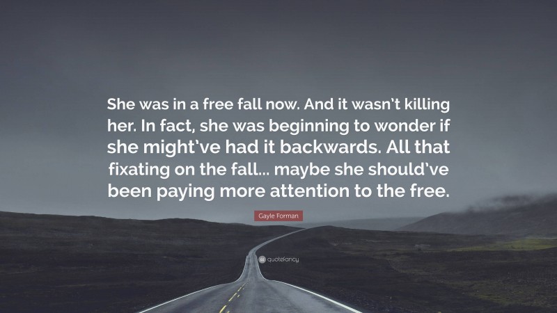 Gayle Forman Quote: “She was in a free fall now. And it wasn’t killing her. In fact, she was beginning to wonder if she might’ve had it backwards. All that fixating on the fall... maybe she should’ve been paying more attention to the free.”